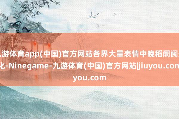 九游体育app(中国)官方网站各界大量表情中晚稻阛阓变化-Ninegame-九游体育(中国)官方网站|jiuyou.com